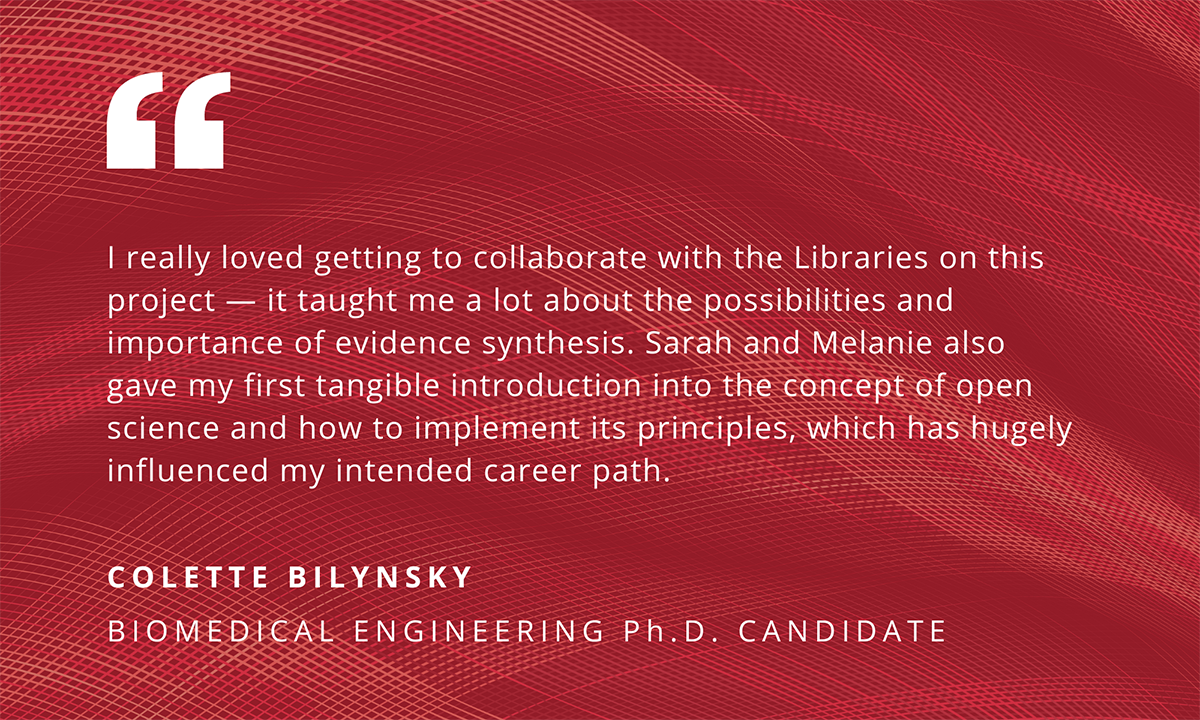 "I really loved getting to collaborate with the Libraries on this project - it taught me a lot about the possibilities and importance of evidence synthesis. Sarah and Melanie also gave my first tangible introduction into the concept of open science and how to implement its principles, which has hugely influenced my intended career path." - Colette Bilynsky, Biomedical Engineering Ph.D. Candidate