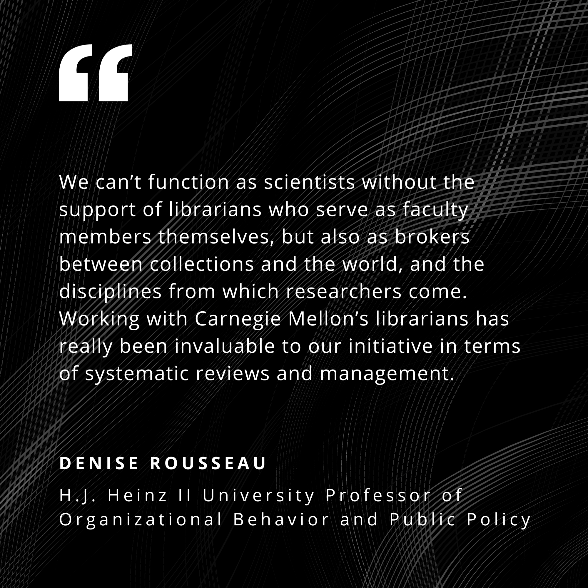 We can't function as scientists without the support of librarians who serve as faculty members themselves, but also as brokers between collections and the world, and the disciplines from which researchers come. Working with Carnegie Mellon's librarians has really been invaluable to our initiative in terms of systematic reviews and management.