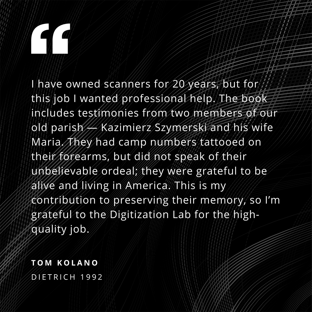 I have owned scanners for 20 years, but for this job I wanted professional help. The book includes testimonies from two members of our old parish - Kazimierz Szymerski and his wife Maria. They had camp numbers tattooed on their forearms, but did not speak of their unbelievable ordeal; they were grateful to be alive and living in America. This is my contribution to preserving their memory, so I'm grateful to the Digitization Lab for the high-quality job. - Quote from Tom Kolano (Dietrich 1992)