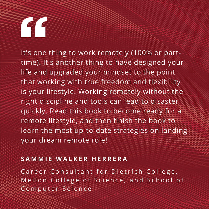 "It's one thing to work remotely (100% or part-time). It's another thing to have designed your life and upgraded your mindset to the point that working with true freedom and flexibility is your lifestyle. Working remotely without the right discipline and tools can lead to disaster quickly. Read this book to become ready for a remote lifestyle, and then finish the book to learn the most up-to-date strategies on landing your dream remote role!" - Sammie Walker Herrera, Career Consultant for Dietrich College, Mellon College of Science, and School of Computer Science