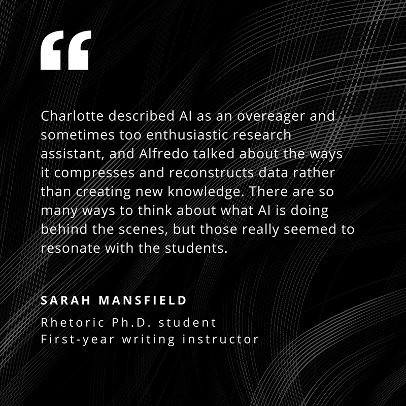 Charlotte described AI as an overeager and sometimes too enthusiastic research assistant, and Alfredo talked about the ways it compresses and reconstructs data rather than creating new knowledge. There are so many ways to think about what AI is doing behind the scenes, but those really seemed to resonate with the students. - Sarah Mansfield, Rhetoric Ph.D. student, First-year writing instructor